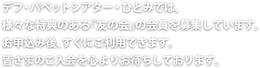 デフ・パペットシアター・ひとみでは、 様々な特典のある『友の会』の会員を募集しています。 お申込み後、すぐにご利用できます。 皆さまのご入会を心よりお待ちしております。